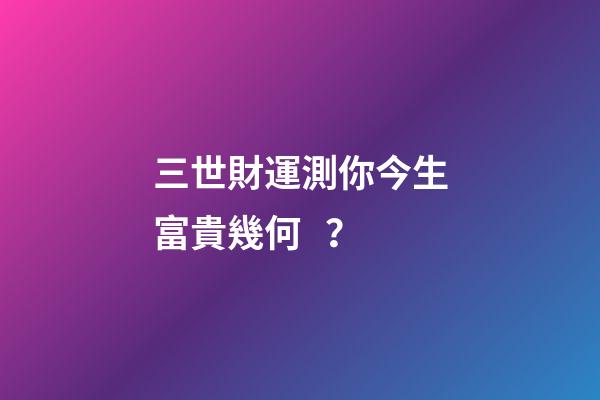 三世財運測你今生富貴幾何？